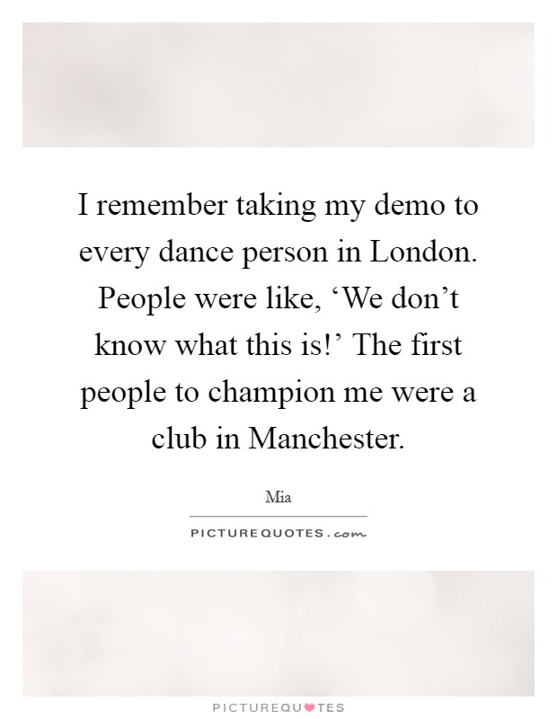 I remember taking my demo to every dance person in London. People were like, ‘We don't know what this is!' The first people to champion me were a club in Manchester Picture Quote #1