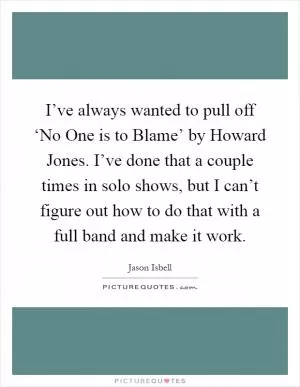 I’ve always wanted to pull off ‘No One is to Blame’ by Howard Jones. I’ve done that a couple times in solo shows, but I can’t figure out how to do that with a full band and make it work Picture Quote #1