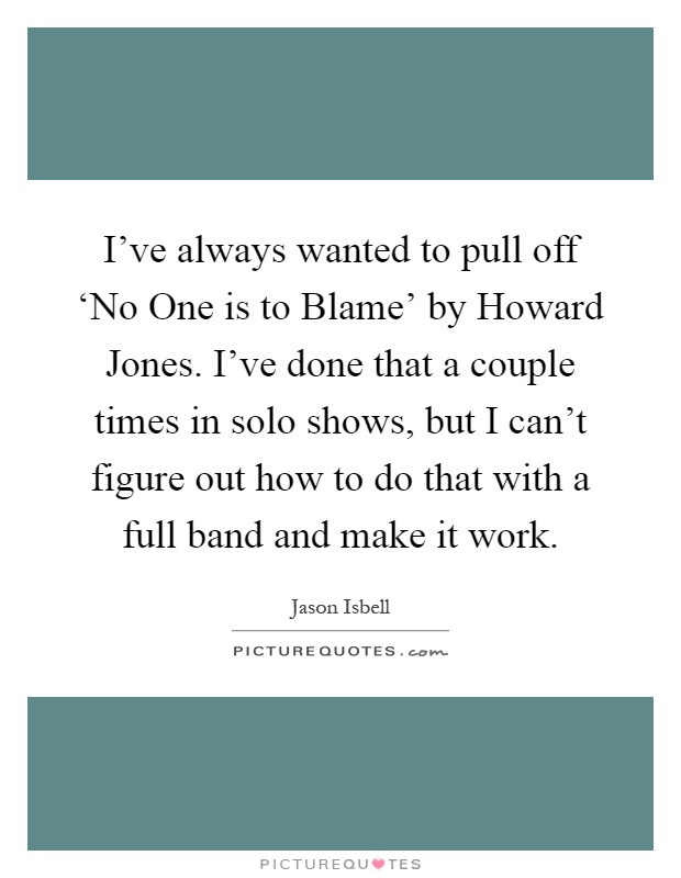 I've always wanted to pull off ‘No One is to Blame' by Howard Jones. I've done that a couple times in solo shows, but I can't figure out how to do that with a full band and make it work Picture Quote #1