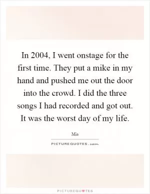 In 2004, I went onstage for the first time. They put a mike in my hand and pushed me out the door into the crowd. I did the three songs I had recorded and got out. It was the worst day of my life Picture Quote #1