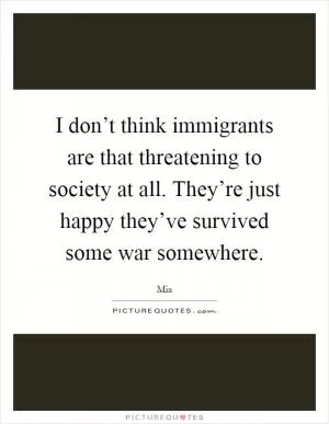 I don’t think immigrants are that threatening to society at all. They’re just happy they’ve survived some war somewhere Picture Quote #1