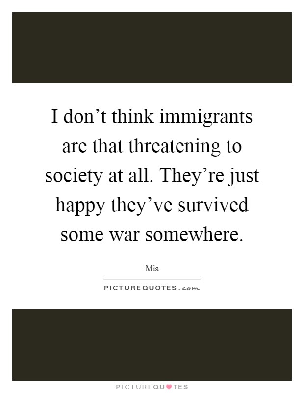 I don't think immigrants are that threatening to society at all. They're just happy they've survived some war somewhere Picture Quote #1