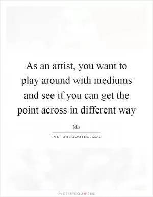 As an artist, you want to play around with mediums and see if you can get the point across in different way Picture Quote #1