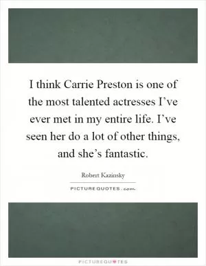 I think Carrie Preston is one of the most talented actresses I’ve ever met in my entire life. I’ve seen her do a lot of other things, and she’s fantastic Picture Quote #1