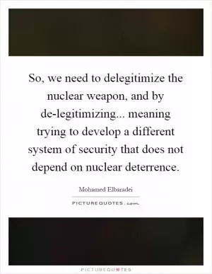 So, we need to delegitimize the nuclear weapon, and by de-legitimizing... meaning trying to develop a different system of security that does not depend on nuclear deterrence Picture Quote #1
