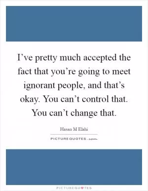 I’ve pretty much accepted the fact that you’re going to meet ignorant people, and that’s okay. You can’t control that. You can’t change that Picture Quote #1