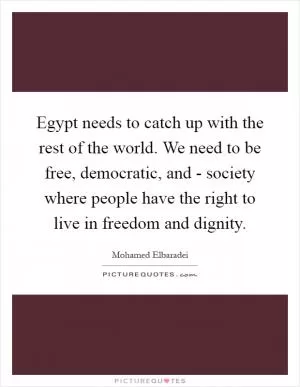 Egypt needs to catch up with the rest of the world. We need to be free, democratic, and - society where people have the right to live in freedom and dignity Picture Quote #1