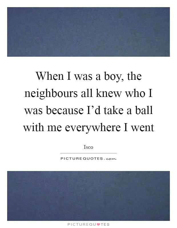 When I was a boy, the neighbours all knew who I was because I'd take a ball with me everywhere I went Picture Quote #1