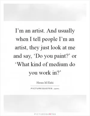 I’m an artist. And usually when I tell people I’m an artist, they just look at me and say, ‘Do you paint?’ or ‘What kind of medium do you work in?’ Picture Quote #1