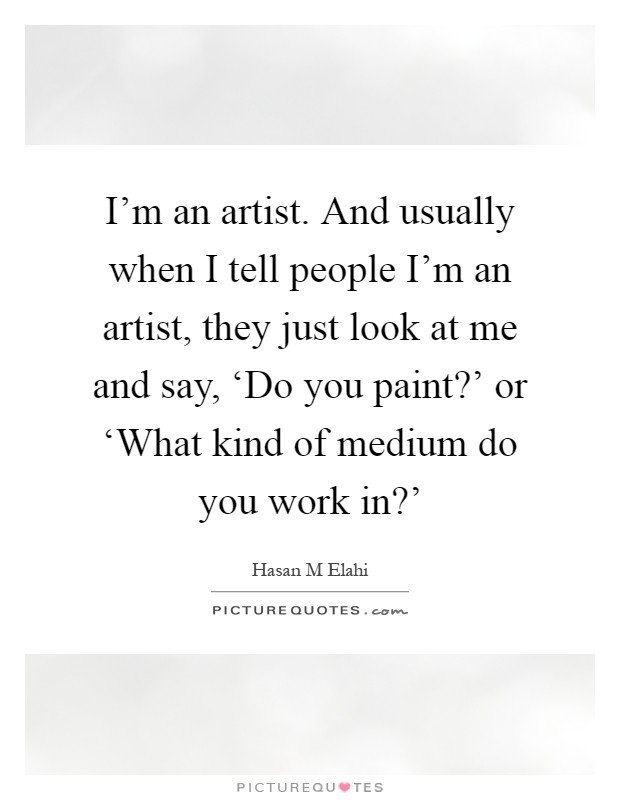 I'm an artist. And usually when I tell people I'm an artist, they just look at me and say, ‘Do you paint?' or ‘What kind of medium do you work in?' Picture Quote #1