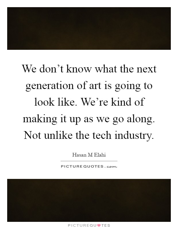 We don't know what the next generation of art is going to look like. We're kind of making it up as we go along. Not unlike the tech industry Picture Quote #1
