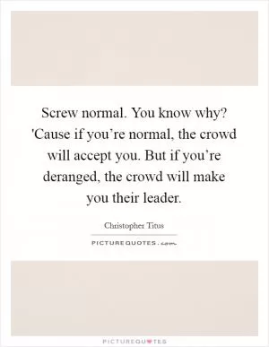 Screw normal. You know why? 'Cause if you’re normal, the crowd will accept you. But if you’re deranged, the crowd will make you their leader Picture Quote #1