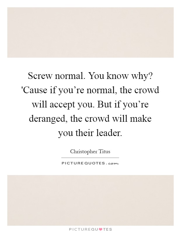 Screw normal. You know why? 'Cause if you're normal, the crowd will accept you. But if you're deranged, the crowd will make you their leader Picture Quote #1