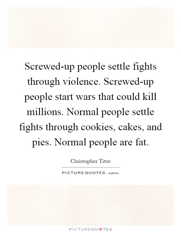 Screwed-up people settle fights through violence. Screwed-up people start wars that could kill millions. Normal people settle fights through cookies, cakes, and pies. Normal people are fat Picture Quote #1