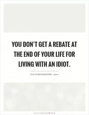 You don’t get a rebate at the end of your life for living with an idiot Picture Quote #1