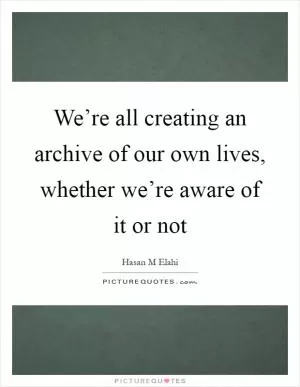 We’re all creating an archive of our own lives, whether we’re aware of it or not Picture Quote #1