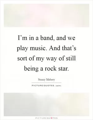 I’m in a band, and we play music. And that’s sort of my way of still being a rock star Picture Quote #1