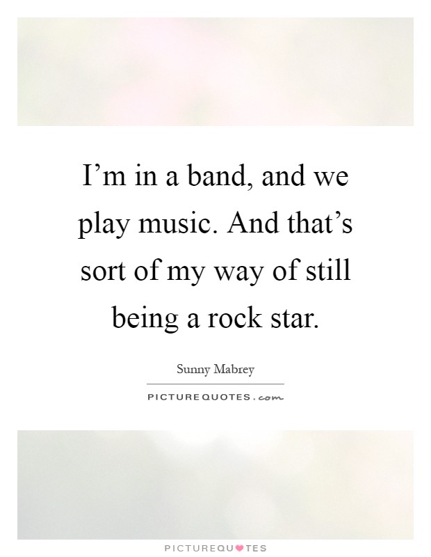 I'm in a band, and we play music. And that's sort of my way of still being a rock star Picture Quote #1