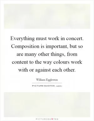 Everything must work in concert. Composition is important, but so are many other things, from content to the way colours work with or against each other Picture Quote #1
