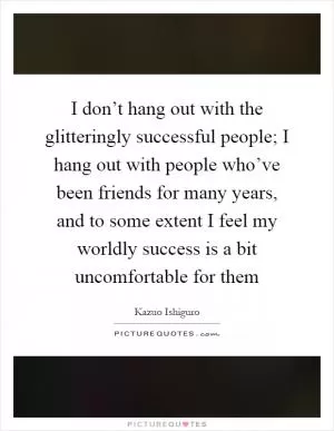 I don’t hang out with the glitteringly successful people; I hang out with people who’ve been friends for many years, and to some extent I feel my worldly success is a bit uncomfortable for them Picture Quote #1