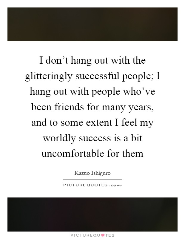 I don't hang out with the glitteringly successful people; I hang out with people who've been friends for many years, and to some extent I feel my worldly success is a bit uncomfortable for them Picture Quote #1