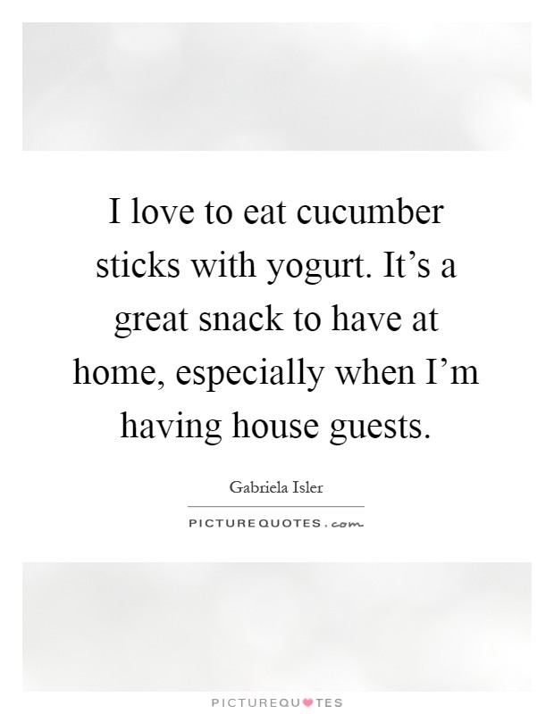 I love to eat cucumber sticks with yogurt. It's a great snack to have at home, especially when I'm having house guests Picture Quote #1
