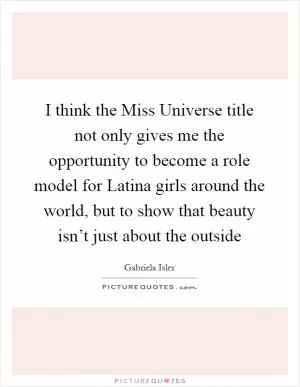 I think the Miss Universe title not only gives me the opportunity to become a role model for Latina girls around the world, but to show that beauty isn’t just about the outside Picture Quote #1