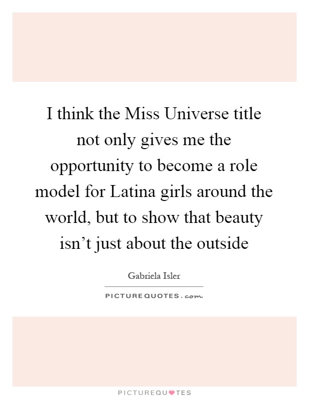 I think the Miss Universe title not only gives me the opportunity to become a role model for Latina girls around the world, but to show that beauty isn't just about the outside Picture Quote #1