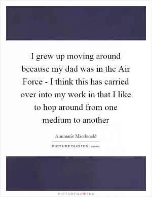 I grew up moving around because my dad was in the Air Force - I think this has carried over into my work in that I like to hop around from one medium to another Picture Quote #1