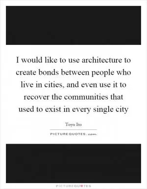 I would like to use architecture to create bonds between people who live in cities, and even use it to recover the communities that used to exist in every single city Picture Quote #1