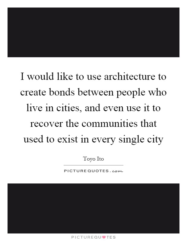 I would like to use architecture to create bonds between people who live in cities, and even use it to recover the communities that used to exist in every single city Picture Quote #1