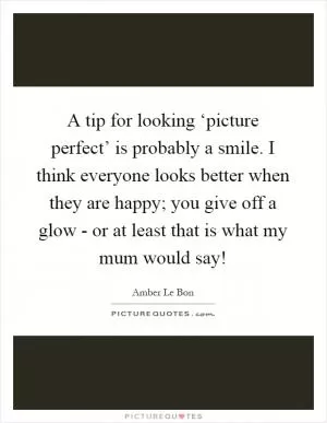 A tip for looking ‘picture perfect’ is probably a smile. I think everyone looks better when they are happy; you give off a glow - or at least that is what my mum would say! Picture Quote #1