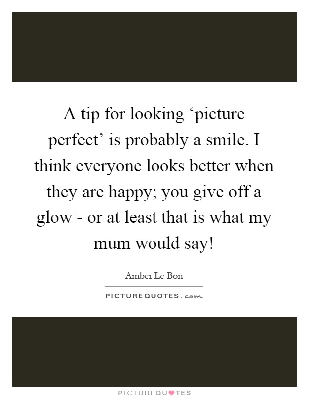 A tip for looking ‘picture perfect' is probably a smile. I think everyone looks better when they are happy; you give off a glow - or at least that is what my mum would say! Picture Quote #1