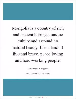 Mongolia is a country of rich and ancient heritage, unique culture and astounding natural beauty. It is a land of free and brave, peace-loving and hard-working people Picture Quote #1