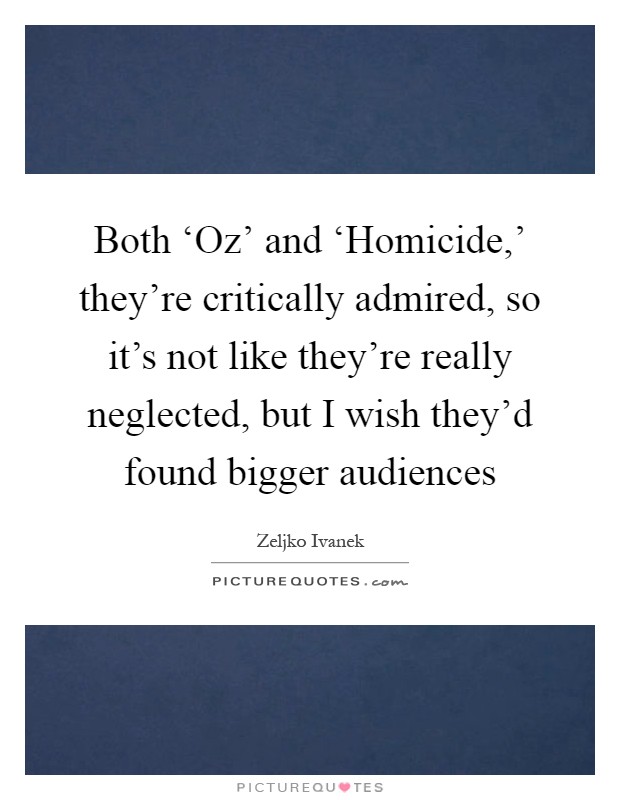 Both ‘Oz' and ‘Homicide,' they're critically admired, so it's not like they're really neglected, but I wish they'd found bigger audiences Picture Quote #1