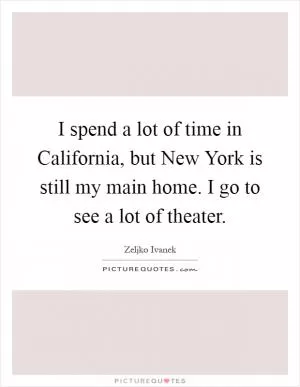 I spend a lot of time in California, but New York is still my main home. I go to see a lot of theater Picture Quote #1