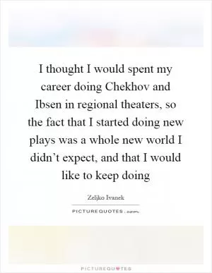 I thought I would spent my career doing Chekhov and Ibsen in regional theaters, so the fact that I started doing new plays was a whole new world I didn’t expect, and that I would like to keep doing Picture Quote #1