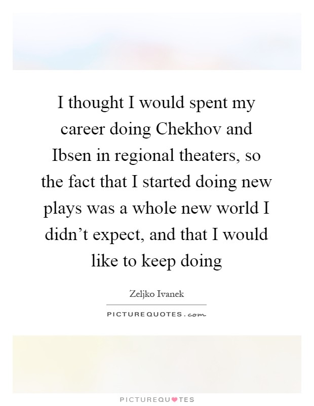 I thought I would spent my career doing Chekhov and Ibsen in regional theaters, so the fact that I started doing new plays was a whole new world I didn't expect, and that I would like to keep doing Picture Quote #1