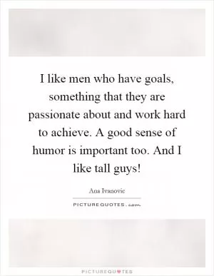I like men who have goals, something that they are passionate about and work hard to achieve. A good sense of humor is important too. And I like tall guys! Picture Quote #1
