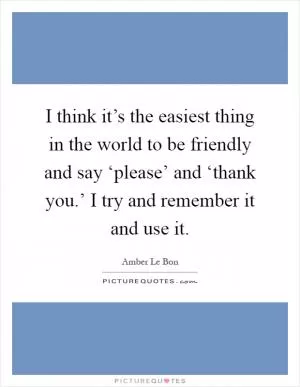 I think it’s the easiest thing in the world to be friendly and say ‘please’ and ‘thank you.’ I try and remember it and use it Picture Quote #1