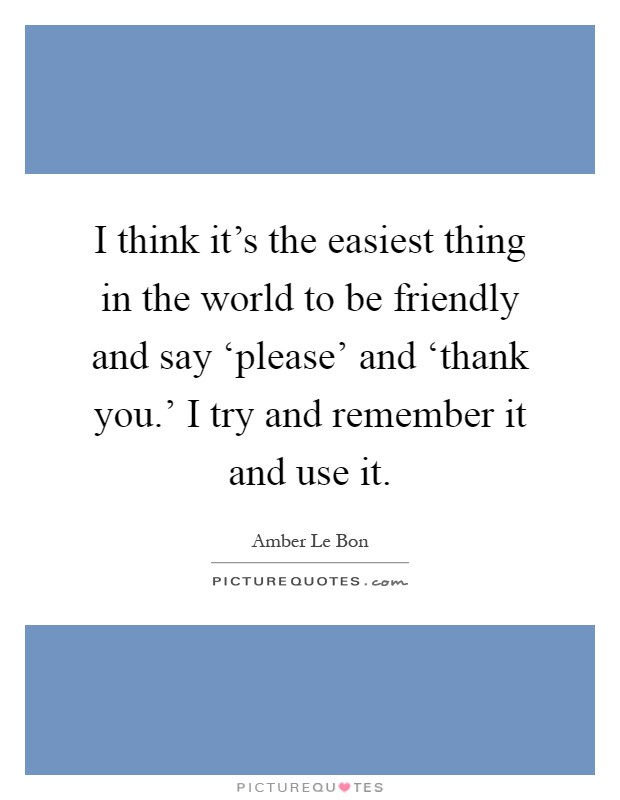 I think it's the easiest thing in the world to be friendly and say ‘please' and ‘thank you.' I try and remember it and use it Picture Quote #1