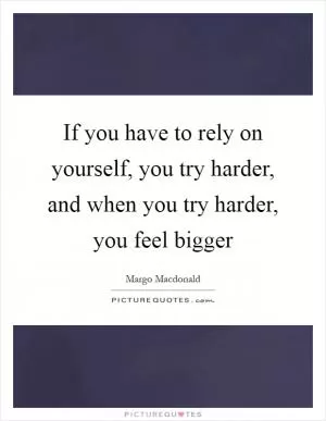 If you have to rely on yourself, you try harder, and when you try harder, you feel bigger Picture Quote #1