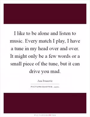 I like to be alone and listen to music. Every match I play, I have a tune in my head over and over. It might only be a few words or a small piece of the tune, but it can drive you mad Picture Quote #1