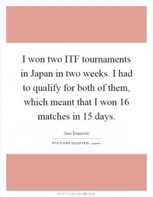 I won two ITF tournaments in Japan in two weeks. I had to qualify for both of them, which meant that I won 16 matches in 15 days Picture Quote #1