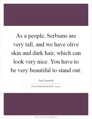 As a people, Serbians are very tall, and we have olive skin and dark hair, which can look very nice. You have to be very beautiful to stand out Picture Quote #1