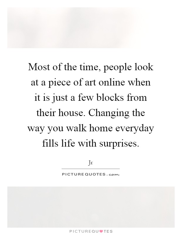 Most of the time, people look at a piece of art online when it is just a few blocks from their house. Changing the way you walk home everyday fills life with surprises Picture Quote #1