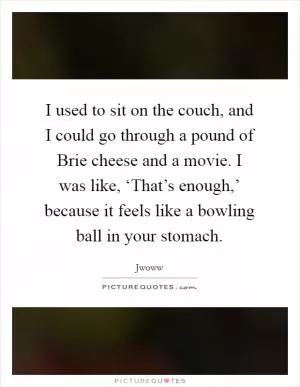 I used to sit on the couch, and I could go through a pound of Brie cheese and a movie. I was like, ‘That’s enough,’ because it feels like a bowling ball in your stomach Picture Quote #1