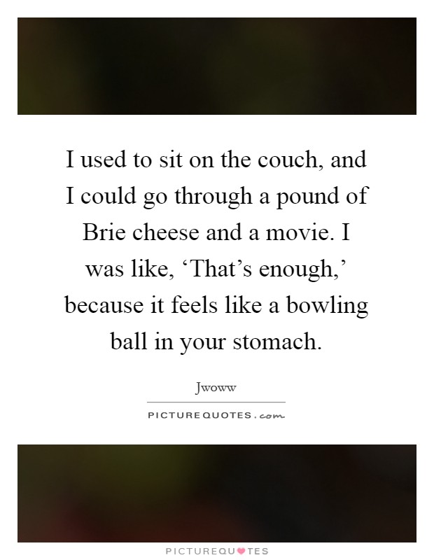 I used to sit on the couch, and I could go through a pound of Brie cheese and a movie. I was like, ‘That's enough,' because it feels like a bowling ball in your stomach Picture Quote #1