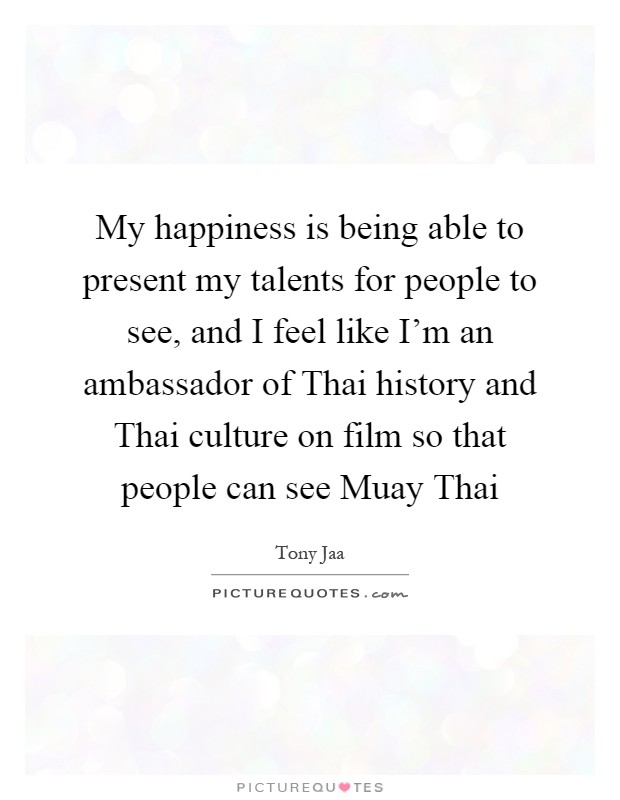 My happiness is being able to present my talents for people to see, and I feel like I'm an ambassador of Thai history and Thai culture on film so that people can see Muay Thai Picture Quote #1