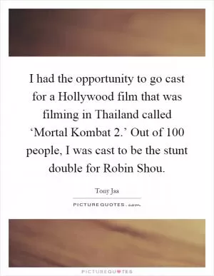 I had the opportunity to go cast for a Hollywood film that was filming in Thailand called ‘Mortal Kombat 2.’ Out of 100 people, I was cast to be the stunt double for Robin Shou Picture Quote #1